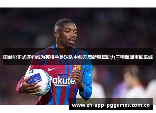 图赫尔正式签约成为英格兰足球队主帅开启新篇章助力三狮军团重回巅峰